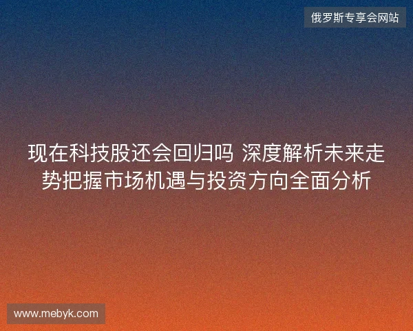 现在科技股还会回归吗 深度解析未来走势把握市场机遇与投资方向全面分析